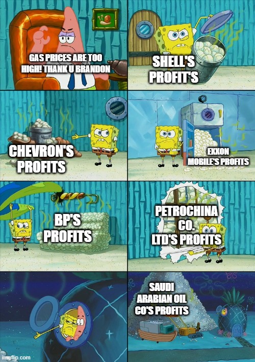 Gas prices? | SHELL'S PROFIT'S; GAS PRICES ARE TOO HIGH! THANK U BRANDON; EXXON MOBILE'S PROFITS; CHEVRON'S PROFITS; PETROCHINA CO. LTD'S PROFITS; BP'S PROFITS; SAUDI ARABIAN OIL CO'S PROFITS | image tagged in spongebob shows patrick garbage | made w/ Imgflip meme maker