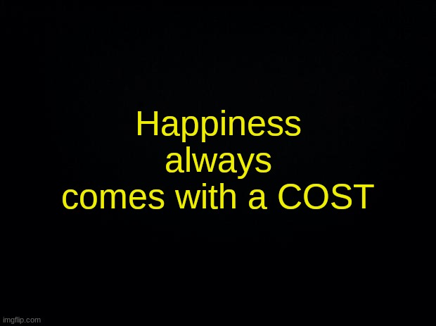 Black background | Happiness always comes with a COST | image tagged in black background | made w/ Imgflip meme maker