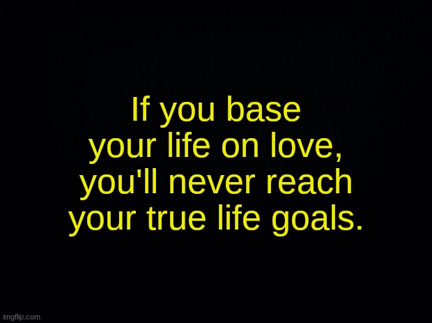 Black background | If you base your life on love, you'll never reach your true life goals. | image tagged in black background | made w/ Imgflip meme maker