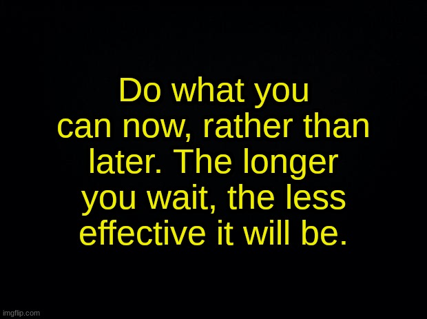 Black background | Do what you can now, rather than later. The longer you wait, the less effective it will be. | image tagged in black background | made w/ Imgflip meme maker