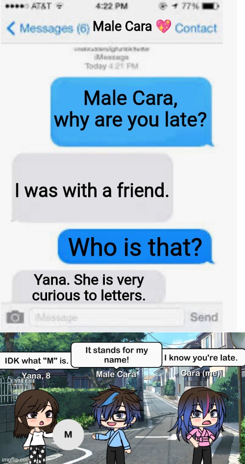 Yana doesn't know what M stands for. | Male Cara 💖; Male Cara, why are you late? I was with a friend. Who is that? Yana. She is very curious to letters. | image tagged in blank text conversation,pop up school,memes,curious,love | made w/ Imgflip meme maker