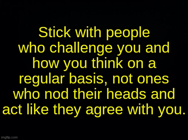 Black background | Stick with people who challenge you and how you think on a regular basis, not ones who nod their heads and act like they agree with you. | image tagged in black background | made w/ Imgflip meme maker