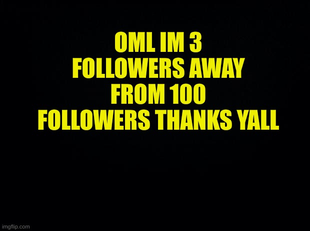 Black background | OML IM 3 FOLLOWERS AWAY FROM 100 FOLLOWERS THANKS YALL | image tagged in black background | made w/ Imgflip meme maker