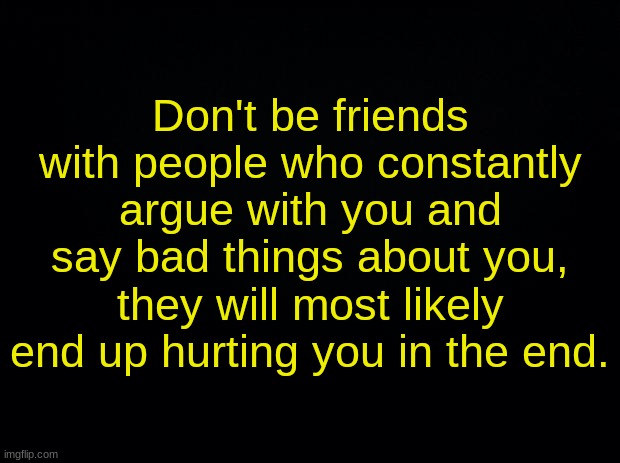 Black background | Don't be friends with people who constantly argue with you and say bad things about you, they will most likely end up hurting you in the end. | image tagged in black background | made w/ Imgflip meme maker