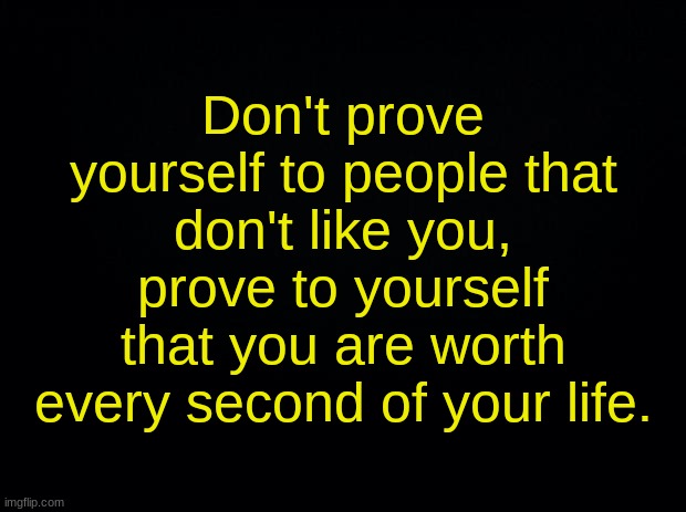 Black background | Don't prove yourself to people that don't like you, prove to yourself that you are worth every second of your life. | image tagged in black background | made w/ Imgflip meme maker