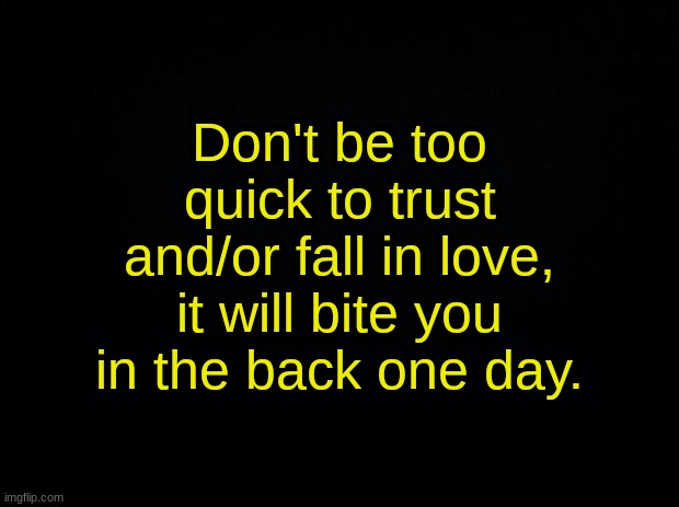 Black background | Don't be too quick to trust and/or fall in love, it will bite you in the back one day. | image tagged in black background | made w/ Imgflip meme maker