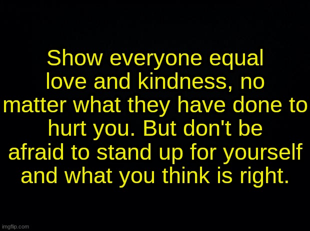 Black background | Show everyone equal love and kindness, no matter what they have done to hurt you. But don't be afraid to stand up for yourself and what you think is right. | image tagged in black background | made w/ Imgflip meme maker