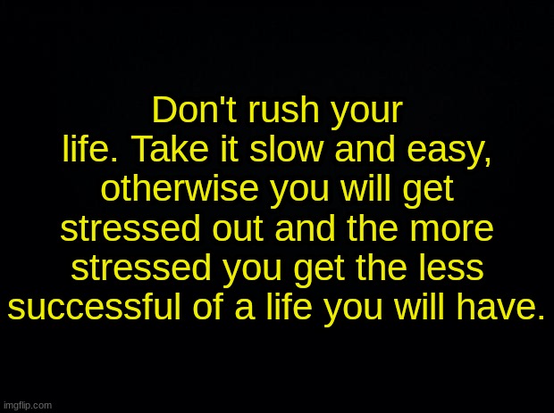 Black background | Don't rush your life. Take it slow and easy, otherwise you will get stressed out and the more stressed you get the less successful of a life you will have. | image tagged in black background | made w/ Imgflip meme maker