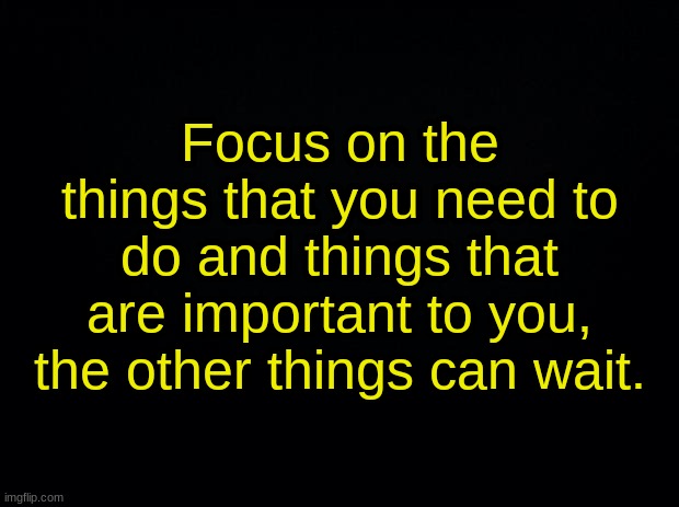 Black background | Focus on the things that you need to do and things that are important to you, the other things can wait. | image tagged in black background | made w/ Imgflip meme maker