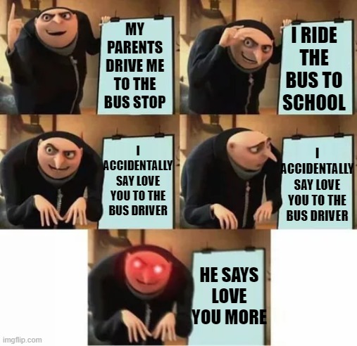help |  I RIDE THE BUS TO SCHOOL; MY PARENTS DRIVE ME TO THE BUS STOP; I ACCIDENTALLY SAY LOVE YOU TO THE BUS DRIVER; I ACCIDENTALLY SAY LOVE YOU TO THE BUS DRIVER; HE SAYS LOVE YOU MORE | image tagged in gru's plan red eyes edition | made w/ Imgflip meme maker