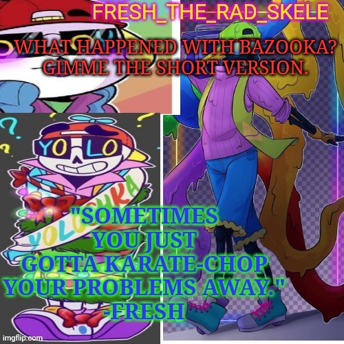 Fresh temp | WHAT HAPPENED WITH BAZOOKA? GIMME THE SHORT VERSION. | image tagged in fresh temp | made w/ Imgflip meme maker