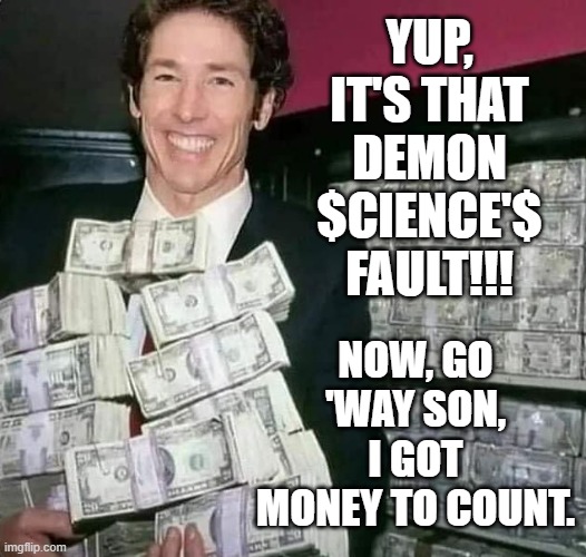 Joel Osteen with money | YUP, IT'S THAT DEMON $CIENCE'$ FAULT!!! NOW, GO 'WAY SON, I GOT MONEY TO COUNT. | image tagged in joel osteen with money | made w/ Imgflip meme maker