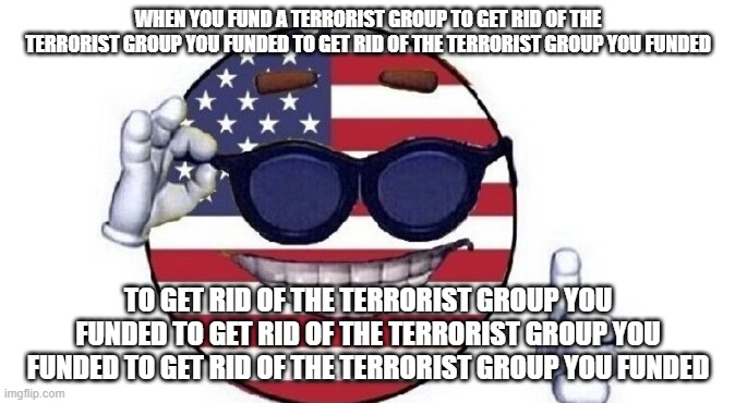 Hm... | WHEN YOU FUND A TERRORIST GROUP TO GET RID OF THE TERRORIST GROUP YOU FUNDED TO GET RID OF THE TERRORIST GROUP YOU FUNDED; TO GET RID OF THE TERRORIST GROUP YOU FUNDED TO GET RID OF THE TERRORIST GROUP YOU FUNDED TO GET RID OF THE TERRORIST GROUP YOU FUNDED | image tagged in usa picardia | made w/ Imgflip meme maker