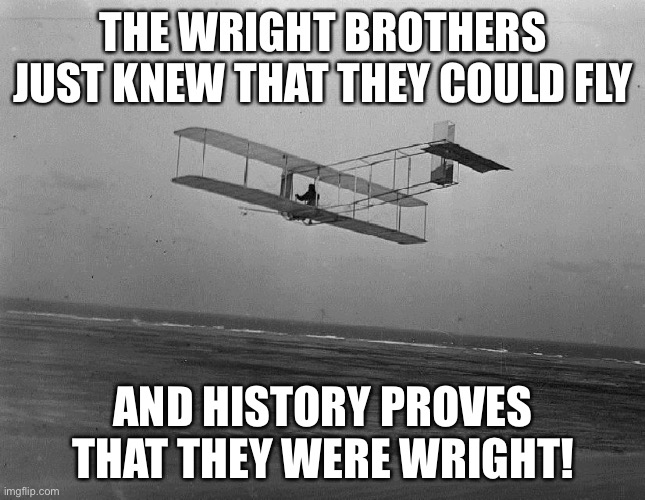 Flight | THE WRIGHT BROTHERS JUST KNEW THAT THEY COULD FLY; AND HISTORY PROVES THAT THEY WERE WRIGHT! | image tagged in wright brothers plane | made w/ Imgflip meme maker