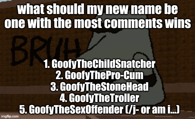 Bruh | what should my new name be
one with the most comments wins; 1. GoofyTheChildSnatcher
2. GoofyThePro-Cum
3. GoofyTheStoneHead
4. GoofyTheTroller
5. GoofyTheSexOffender (/j- or am i...) | image tagged in bruh | made w/ Imgflip meme maker
