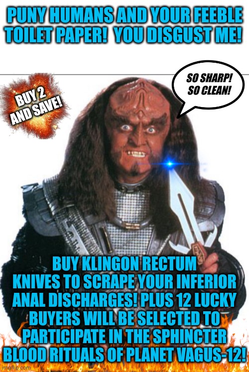 Could you just imagine what Klingon commercials must be like? | PUNY HUMANS AND YOUR FEEBLE TOILET PAPER!  YOU DISGUST ME! SO SHARP! SO CLEAN! BUY 2 AND SAVE! BUY KLINGON RECTUM KNIVES TO SCRAPE YOUR INFERIOR ANAL DISCHARGES! PLUS 12 LUCKY BUYERS WILL BE SELECTED TO PARTICIPATE IN THE SPHINCTER BLOOD RITUALS OF PLANET VAGUS-12! | image tagged in klingon warrior,star trek,knives,toilet paper,commercials,bizarre | made w/ Imgflip meme maker