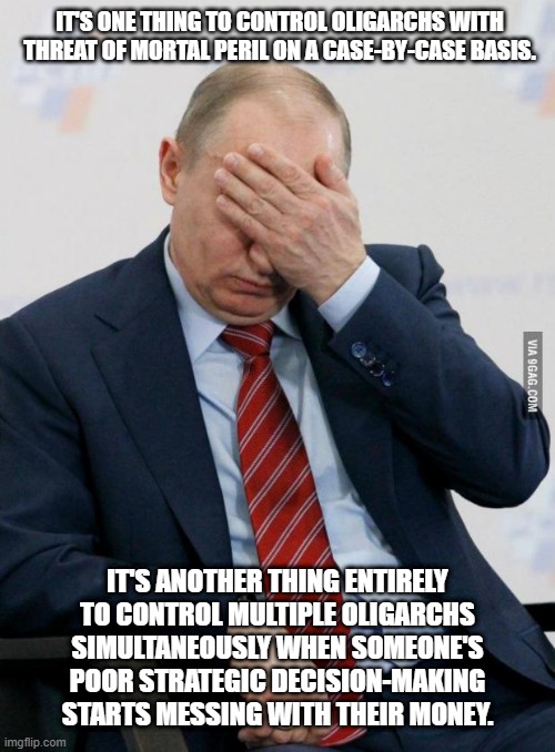 Vladdy-boy best watch his back. | IT'S ONE THING TO CONTROL OLIGARCHS WITH THREAT OF MORTAL PERIL ON A CASE-BY-CASE BASIS. IT'S ANOTHER THING ENTIRELY TO CONTROL MULTIPLE OLIGARCHS SIMULTANEOUSLY WHEN SOMEONE'S POOR STRATEGIC DECISION-MAKING STARTS MESSING WITH THEIR MONEY. | image tagged in putin facepalm | made w/ Imgflip meme maker