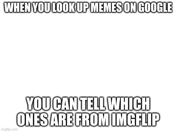 It's true | WHEN YOU LOOK UP MEMES ON GOOGLE; YOU CAN TELL WHICH ONES ARE FROM IMGFLIP | image tagged in blank white template | made w/ Imgflip meme maker