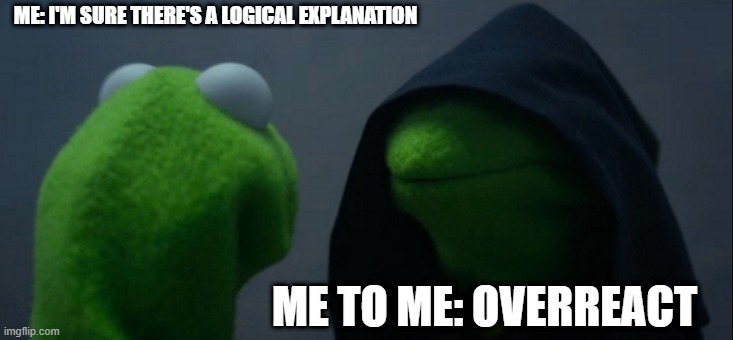 Evil Kermit | ME: I'M SURE THERE'S A LOGICAL EXPLANATION; ME TO ME: OVERREACT | image tagged in memes,evil kermit | made w/ Imgflip meme maker