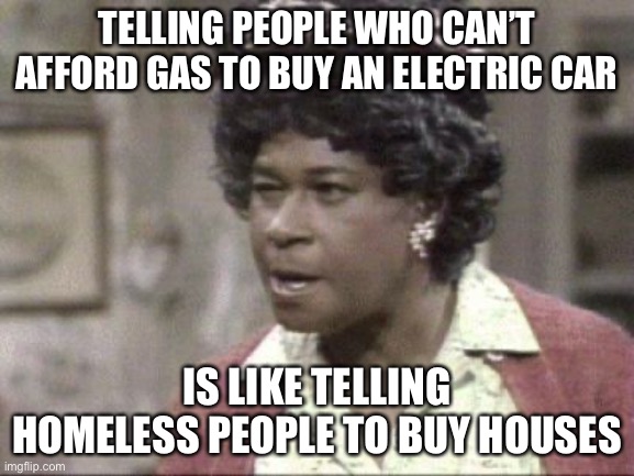Aunt Ester Lectures |  TELLING PEOPLE WHO CAN’T AFFORD GAS TO BUY AN ELECTRIC CAR; IS LIKE TELLING HOMELESS PEOPLE TO BUY HOUSES | image tagged in aunt ester lectures | made w/ Imgflip meme maker