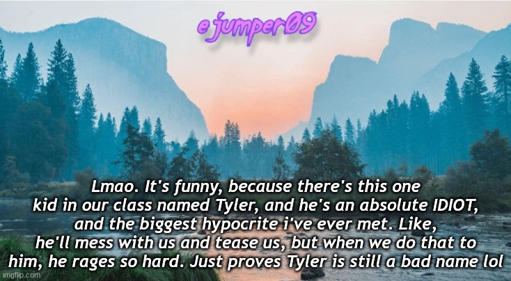 -.ejumper09.- Template | Lmao. It's funny, because there's this one kid in our class named Tyler, and he's an absolute IDIOT, and the biggest hypocrite i've ever met. Like, he'll mess with us and tease us, but when we do that to him, he rages so hard. Just proves Tyler is still a bad name lol | image tagged in - ejumper09 - template | made w/ Imgflip meme maker
