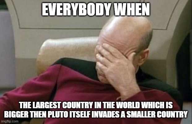 Captain Picard Facepalm Meme | EVERYBODY WHEN; THE LARGEST COUNTRY IN THE WORLD WHICH IS BIGGER THEN PLUTO ITSELF INVADES A SMALLER COUNTRY | image tagged in memes,captain picard facepalm | made w/ Imgflip meme maker