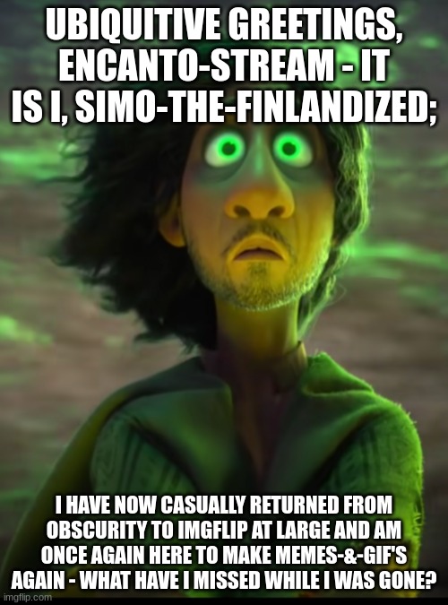 Hi, I'm Finally Back - What Did I Miss? | UBIQUITIVE GREETINGS, ENCANTO-STREAM - IT IS I, SIMO-THE-FINLANDIZED;; I HAVE NOW CASUALLY RETURNED FROM OBSCURITY TO IMGFLIP AT LARGE AND AM ONCE AGAIN HERE TO MAKE MEMES-&-GIF'S AGAIN - WHAT HAVE I MISSED WHILE I WAS GONE? | image tagged in bruno,simothefinlandized,i'm back,what have i missed | made w/ Imgflip meme maker