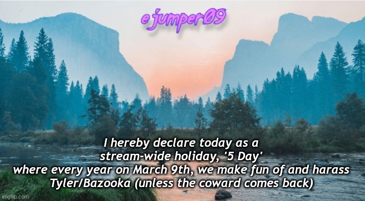 PSA | I hereby declare today as a stream-wide holiday, '5 Day'
where every year on March 9th, we make fun of and harass Tyler/Bazooka (unless the coward comes back) | image tagged in - ejumper09 - template,tyler,bazooka | made w/ Imgflip meme maker