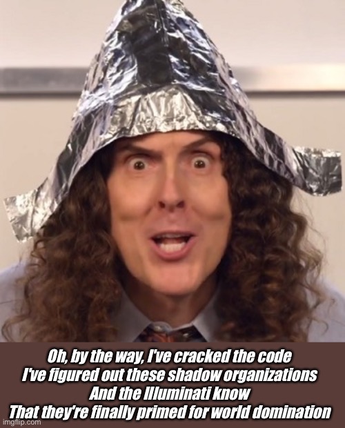 Paranoid conspiracy theorist Al | Oh, by the way, I've cracked the code
I've figured out these shadow organizations
And the Illuminati know
That they're finally primed for world domination | image tagged in weird al tinfoil hat,conspiracy,paranoid | made w/ Imgflip meme maker