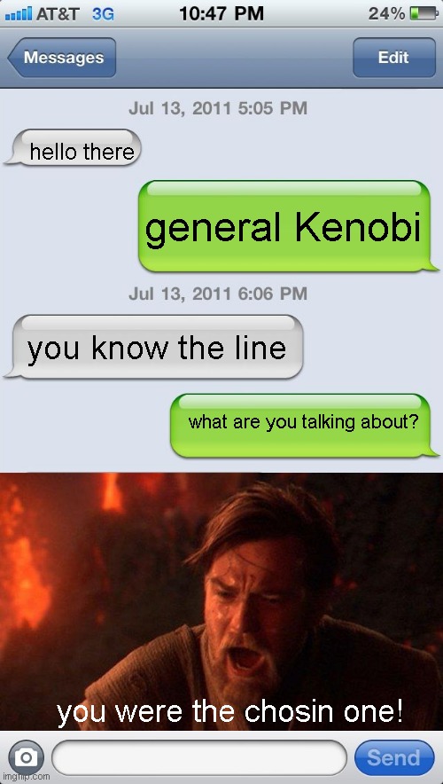 star wars!!! oh yeah! | hello there; general Kenobi; you know the line; what are you talking about? you were the chosin one! | image tagged in texting messages blank | made w/ Imgflip meme maker