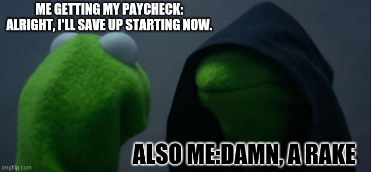 Evil Kermit | ME GETTING MY PAYCHECK: ALRIGHT, I'LL SAVE UP STARTING NOW. ALSO ME:DAMN, A RAKE | image tagged in memes,evil kermit | made w/ Imgflip meme maker