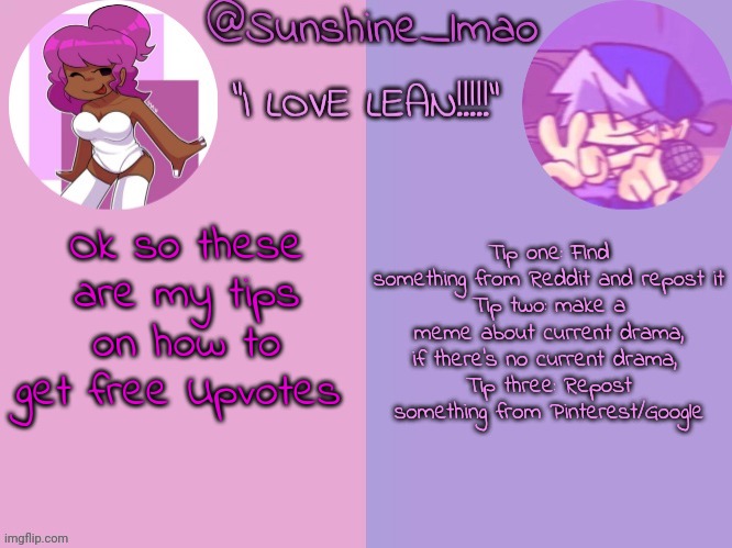 thanks for listening to my Ted Talk | Tip one: Find something from Reddit and repost it
Tip two: make a meme about current drama, if there's no current drama, 
Tip three: Repost something from Pinterest/Google; Ok so these are my tips on how to get free Upvotes | image tagged in sunshine's lean temp idek | made w/ Imgflip meme maker