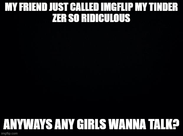 I feel like most the ppl on here r too old for me anyway lol | MY FRIEND JUST CALLED IMGFLIP MY TINDER
ZER SO RIDICULOUS; ANYWAYS ANY GIRLS WANNA TALK? | image tagged in black background,love | made w/ Imgflip meme maker