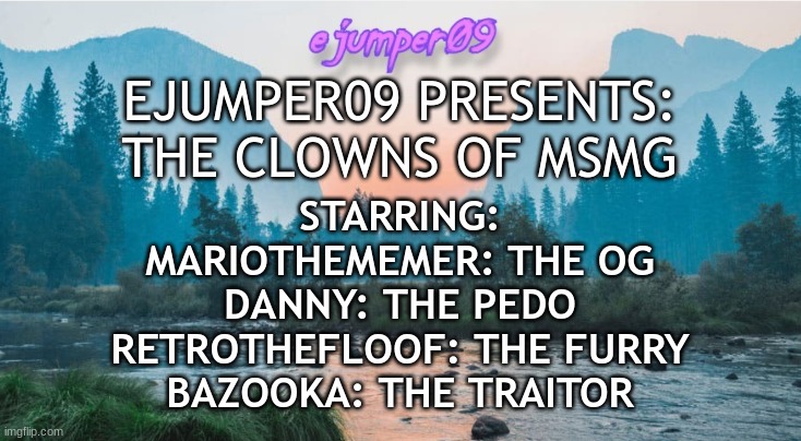 i'd pay good money for this movie to be made | EJUMPER09 PRESENTS:

THE CLOWNS OF MSMG; STARRING:
MARIOTHEMEMER: THE OG
DANNY: THE PEDO
RETROTHEFLOOF: THE FURRY
BAZOOKA: THE TRAITOR | image tagged in - ejumper09 - template,5,bazooka | made w/ Imgflip meme maker