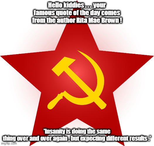 Amongst the commies, socialists and leftist-libtards...hope truely does spring forth eternal! | Hello kiddies . . .  your famous quote of the day comes from the author Rita Mae Brown ! 'Insanity is doing the same thing over and over again , but expecting different results .' | image tagged in commies,socialists,insanity | made w/ Imgflip meme maker