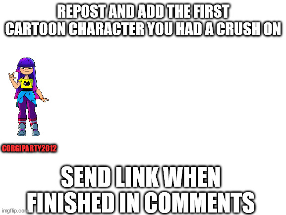 repost and send link for meme in comments | REPOST AND ADD THE FIRST CARTOON CHARACTER YOU HAD A CRUSH ON; CORGIPARTY2012; SEND LINK WHEN FINISHED IN COMMENTS | image tagged in blank white template | made w/ Imgflip meme maker