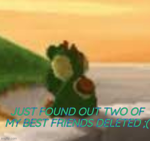 JUST FOUND OUT TWO OF MY BEST FRIENDS DELETED ;( | made w/ Imgflip meme maker