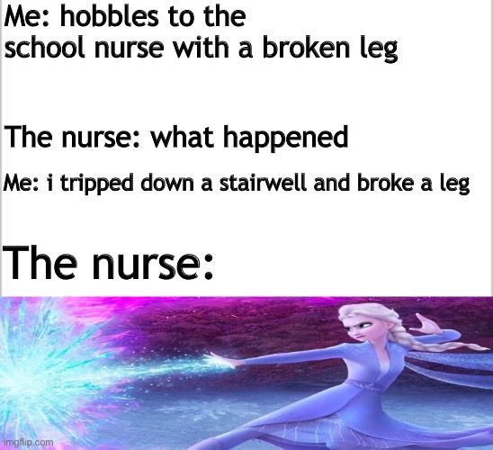 ICE | Me: hobbles to the school nurse with a broken leg; The nurse: what happened; Me: i tripped down a stairwell and broke a leg; The nurse: | image tagged in white background | made w/ Imgflip meme maker
