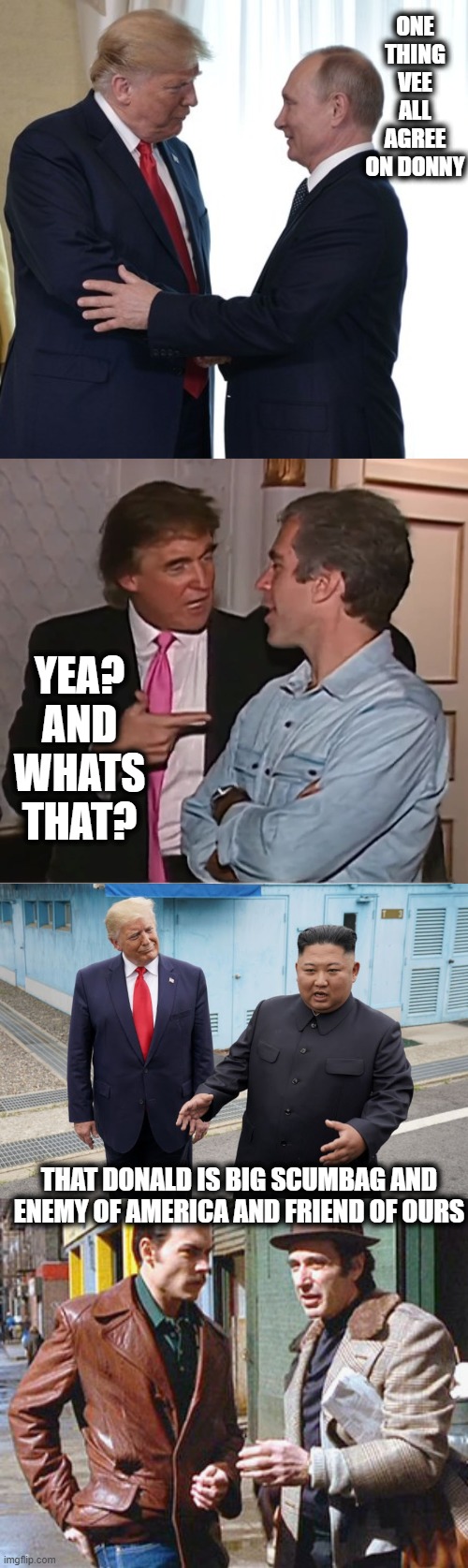 Pick a side. pedo dictator or democracy. | ONE THING VEE ALL AGREE ON DONNY; YEA? AND WHATS THAT? THAT DONALD IS BIG SCUMBAG AND ENEMY OF AMERICA AND FRIEND OF OURS | image tagged in trump putin dirty deals,trump epstein party,trump kim jong-un,donnie brasco a friend of mine,donald trump is an idiot,politics | made w/ Imgflip meme maker