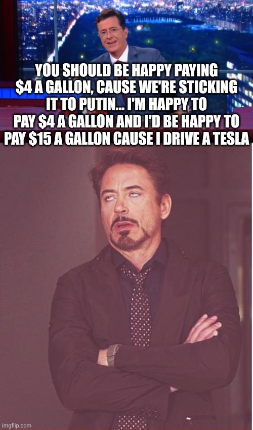 The filthy rich keep lecturing us on how we should be grateful to be poor and how we should stop whining about it. | YOU SHOULD BE HAPPY PAYING $4 A GALLON, CAUSE WE'RE STICKING IT TO PUTIN... I'M HAPPY TO PAY $4 A GALLON AND I'D BE HAPPY TO PAY $15 A GALLON CAUSE I DRIVE A TESLA | image tagged in stephen colbert most interesting man,memes,face you make robert downey jr | made w/ Imgflip meme maker