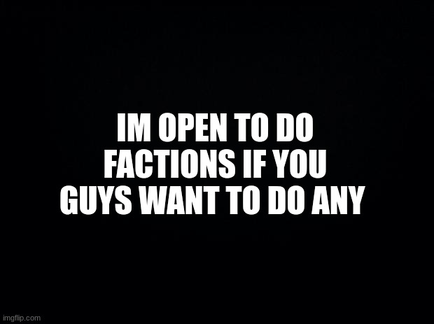 factions anyone? | IM OPEN TO DO FACTIONS IF YOU GUYS WANT TO DO ANY | image tagged in black background | made w/ Imgflip meme maker