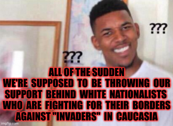 Caucasia | 33°; ALL OF THE SUDDEN
WE'RE  SUPPOSED  TO  BE  THROWING  OUR SUPPORT  BEHIND  WHITE  NATIONALISTS 
WHO  ARE  FIGHTING  FOR  THEIR  BORDERS
AGAINST "INVADERS"  IN  CAUCASIA | image tagged in fake news,biden,ukraine,icecream | made w/ Imgflip meme maker