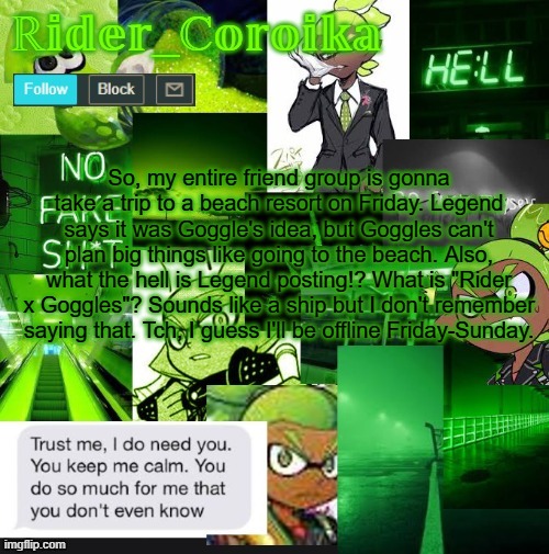 I hate this template. | So, my entire friend group is gonna take a trip to a beach resort on Friday. Legend says it was Goggle's idea, but Goggles can't plan big things like going to the beach. Also, what the hell is Legend posting!? What is "Rider x Goggles"? Sounds like a ship but I don't remember saying that. Tch, I guess I'll be offline Friday-Sunday. | image tagged in rider_coroika's temp | made w/ Imgflip meme maker