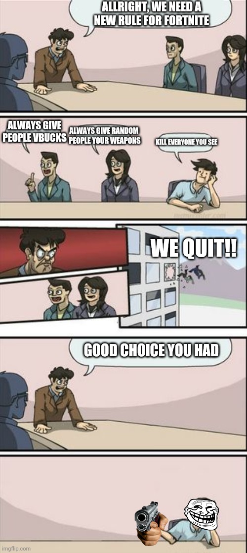 Its time...TO GAME ON | ALLRIGHT, WE NEED A 
NEW RULE FOR FORTNITE; ALWAYS GIVE
PEOPLE VBUCKS; ALWAYS GIVE RANDOM
 PEOPLE YOUR WEAPONS; KILL EVERYONE YOU SEE; WE QUIT!! GOOD CHOICE YOU HAD | image tagged in boardroom meeting sugg 2 | made w/ Imgflip meme maker