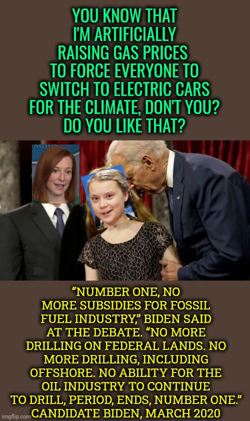 Well, Biden did vow to destroy the oil industry... | YOU KNOW THAT I'M ARTIFICIALLY RAISING GAS PRICES 
TO FORCE EVERYONE TO SWITCH TO ELECTRIC CARS FOR THE CLIMATE, DON'T YOU?
DO YOU LIKE THAT? “NUMBER ONE, NO MORE SUBSIDIES FOR FOSSIL FUEL INDUSTRY,” BIDEN SAID AT THE DEBATE. “NO MORE DRILLING ON FEDERAL LANDS. NO MORE DRILLING, INCLUDING OFFSHORE. NO ABILITY FOR THE OIL INDUSTRY TO CONTINUE TO DRILL, PERIOD, ENDS, NUMBER ONE.”
CANDIDATE BIDEN, MARCH 2020 | image tagged in joe biden pedophile,gas prices,climate change,idiot,memes,oil industry | made w/ Imgflip meme maker