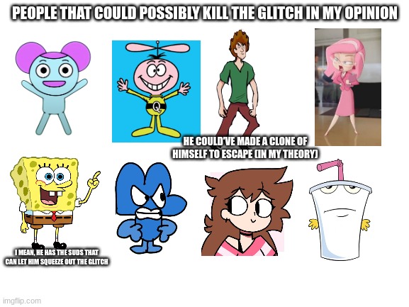 the army i think will win | PEOPLE THAT COULD POSSIBLY KILL THE GLITCH IN MY OPINION; HE COULD'VE MADE A CLONE OF HIMSELF TO ESCAPE (IN MY THEORY); I MEAN, HE HAS THE SUDS THAT CAN LET HIM SQUEEZE OUT THE GLITCH | image tagged in blank white template,pibby,memes | made w/ Imgflip meme maker