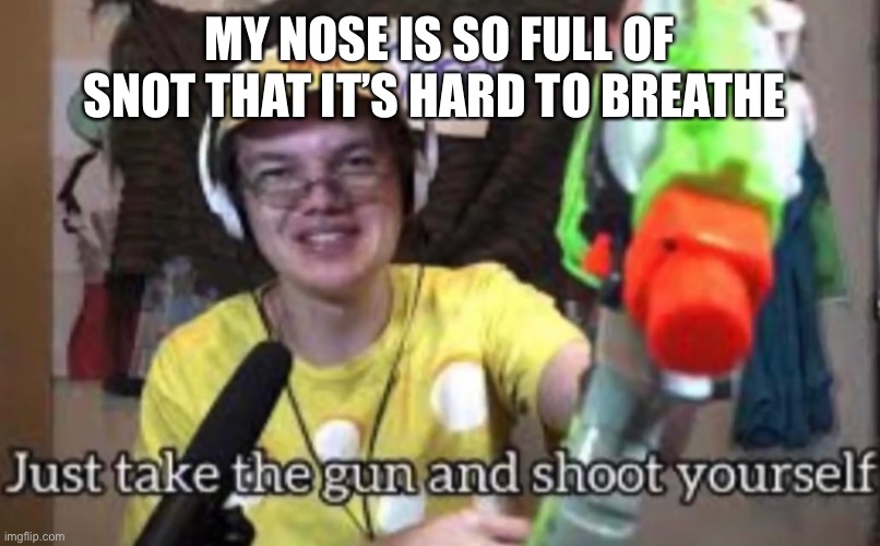 Just take the guns and shoot yourself | MY NOSE IS SO FULL OF SNOT THAT IT’S HARD TO BREATHE | image tagged in just take the guns and shoot yourself | made w/ Imgflip meme maker