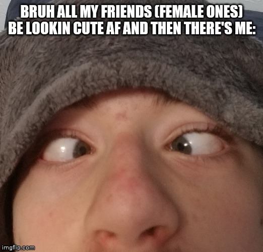 derp af | BRUH ALL MY FRIENDS (FEMALE ONES) BE LOOKIN CUTE AF AND THEN THERE'S ME: | image tagged in josh crossing eyes,derp | made w/ Imgflip meme maker