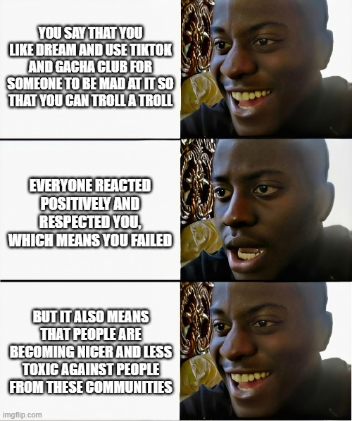 Happy Sad Happy | YOU SAY THAT YOU LIKE DREAM AND USE TIKTOK AND GACHA CLUB FOR SOMEONE TO BE MAD AT IT SO THAT YOU CAN TROLL A TROLL; EVERYONE REACTED POSITIVELY AND RESPECTED YOU, WHICH MEANS YOU FAILED; BUT IT ALSO MEANS THAT PEOPLE ARE BECOMING NICER AND LESS TOXIC AGAINST PEOPLE FROM THESE COMMUNITIES | image tagged in happy sad happy | made w/ Imgflip meme maker