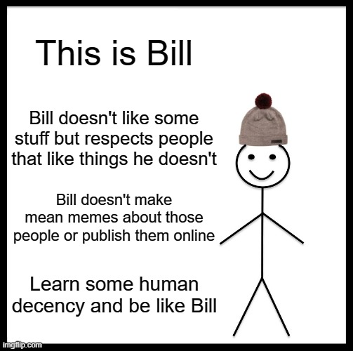 For your convenience | This is Bill; Bill doesn't like some stuff but respects people that like things he doesn't; Bill doesn't make mean memes about those people or publish them online; Learn some human decency and be like Bill | image tagged in memes,be like bill | made w/ Imgflip meme maker